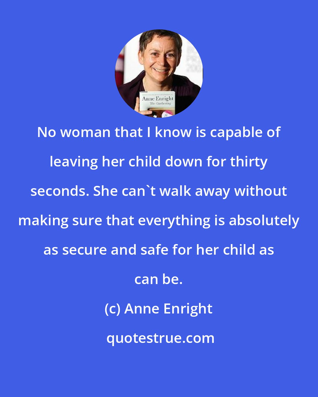 Anne Enright: No woman that I know is capable of leaving her child down for thirty seconds. She can't walk away without making sure that everything is absolutely as secure and safe for her child as can be.