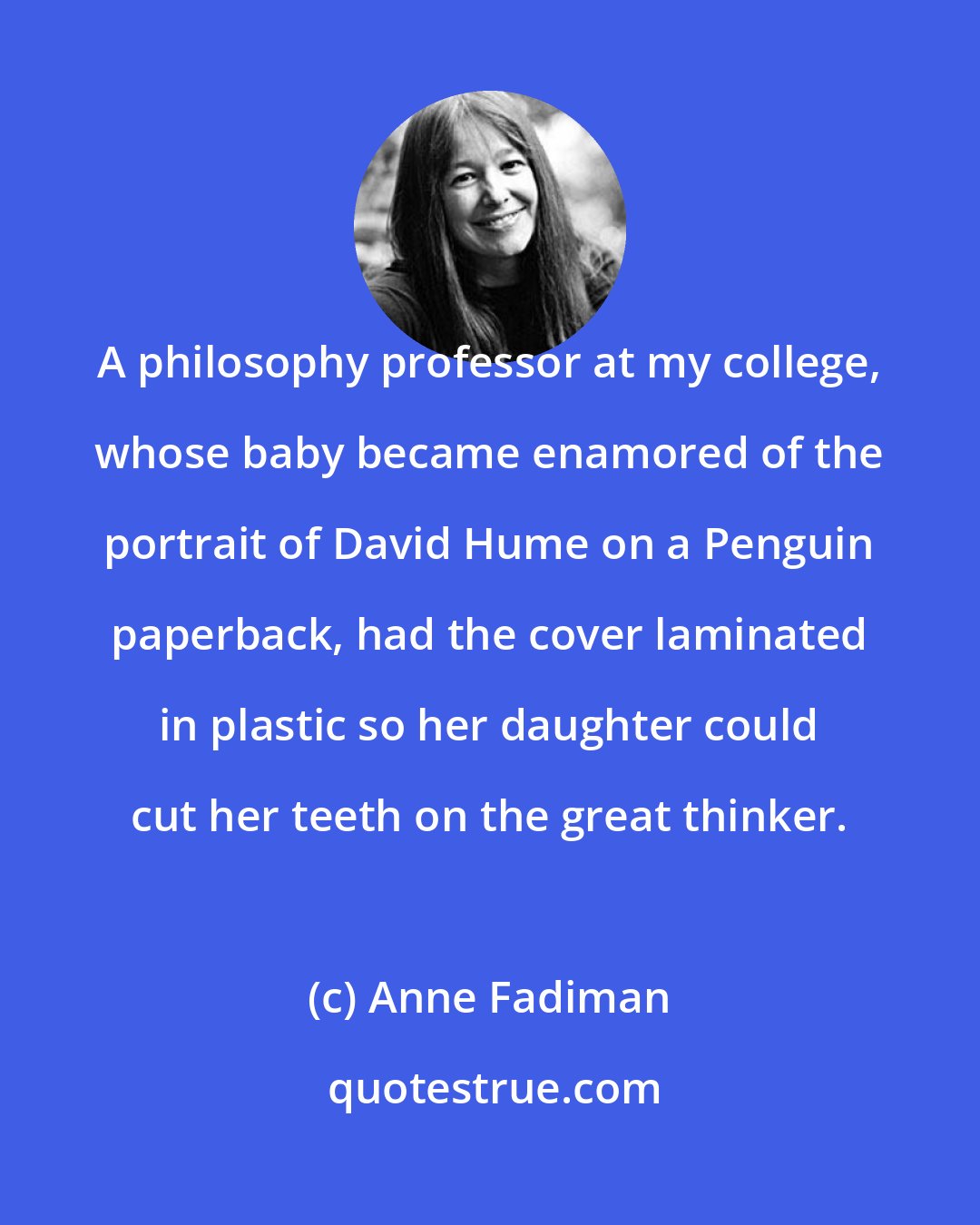 Anne Fadiman: A philosophy professor at my college, whose baby became enamored of the portrait of David Hume on a Penguin paperback, had the cover laminated in plastic so her daughter could cut her teeth on the great thinker.