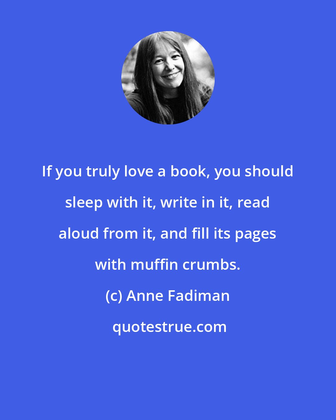 Anne Fadiman: If you truly love a book, you should sleep with it, write in it, read aloud from it, and fill its pages with muffin crumbs.