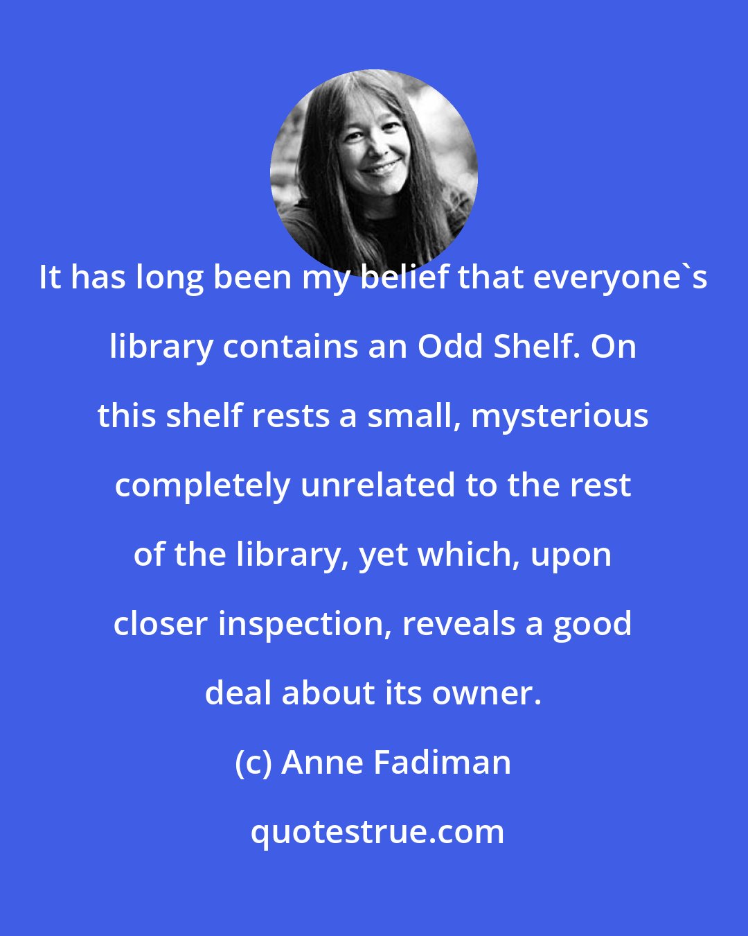 Anne Fadiman: It has long been my belief that everyone's library contains an Odd Shelf. On this shelf rests a small, mysterious completely unrelated to the rest of the library, yet which, upon closer inspection, reveals a good deal about its owner.