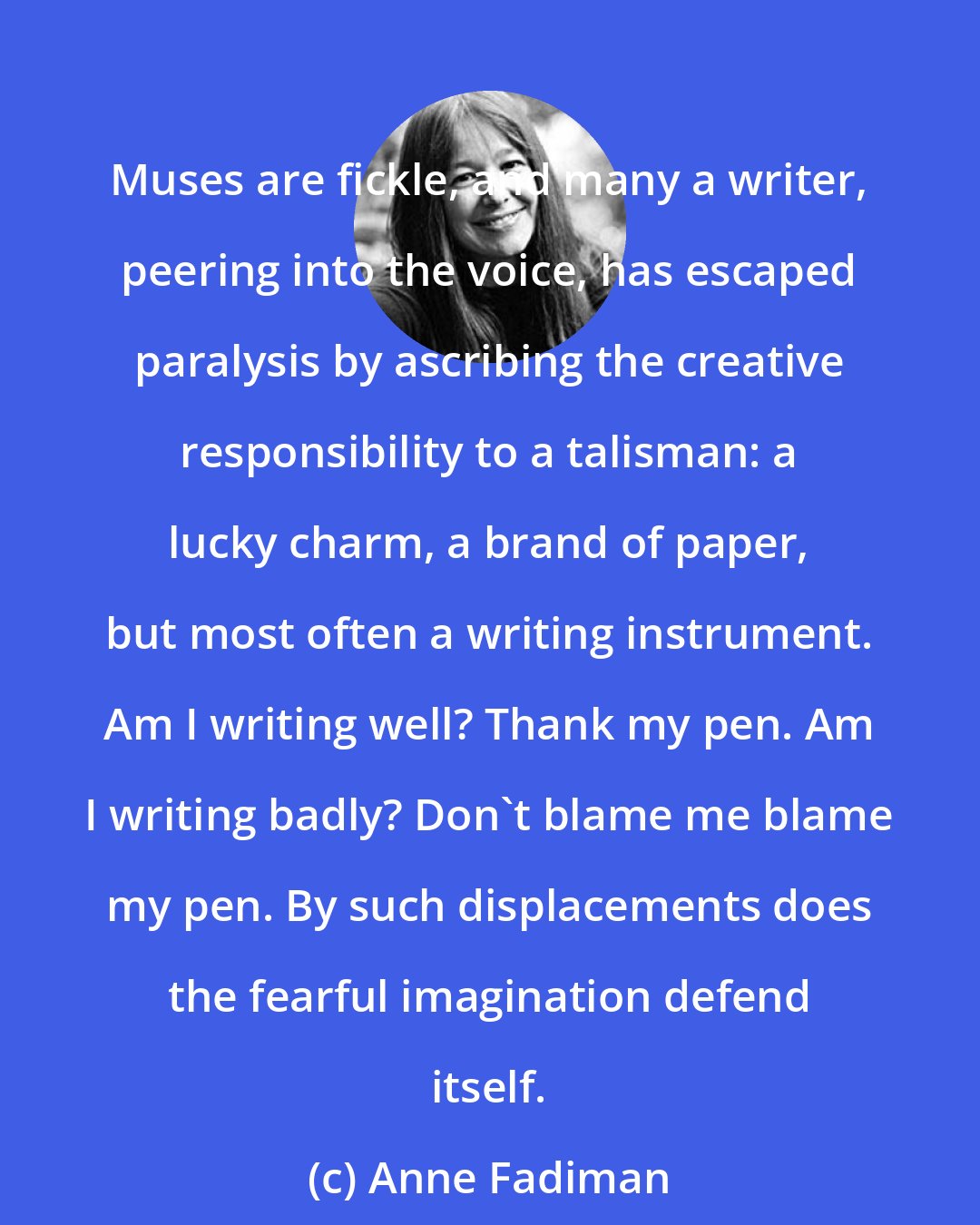 Anne Fadiman: Muses are fickle, and many a writer, peering into the voice, has escaped paralysis by ascribing the creative responsibility to a talisman: a lucky charm, a brand of paper, but most often a writing instrument. Am I writing well? Thank my pen. Am I writing badly? Don't blame me blame my pen. By such displacements does the fearful imagination defend itself.