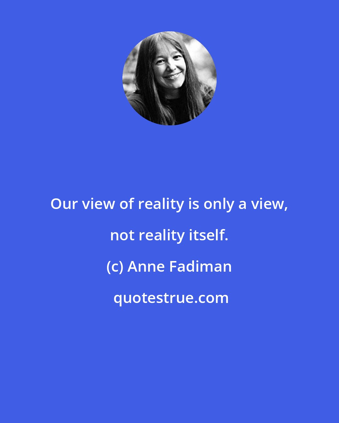 Anne Fadiman: Our view of reality is only a view, not reality itself.