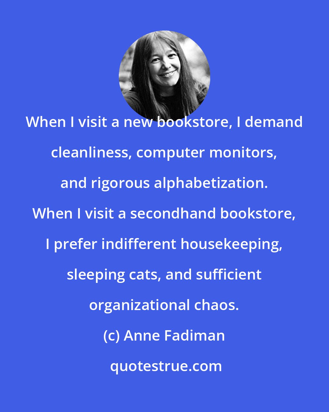 Anne Fadiman: When I visit a new bookstore, I demand cleanliness, computer monitors, and rigorous alphabetization. When I visit a secondhand bookstore, I prefer indifferent housekeeping, sleeping cats, and sufficient organizational chaos.