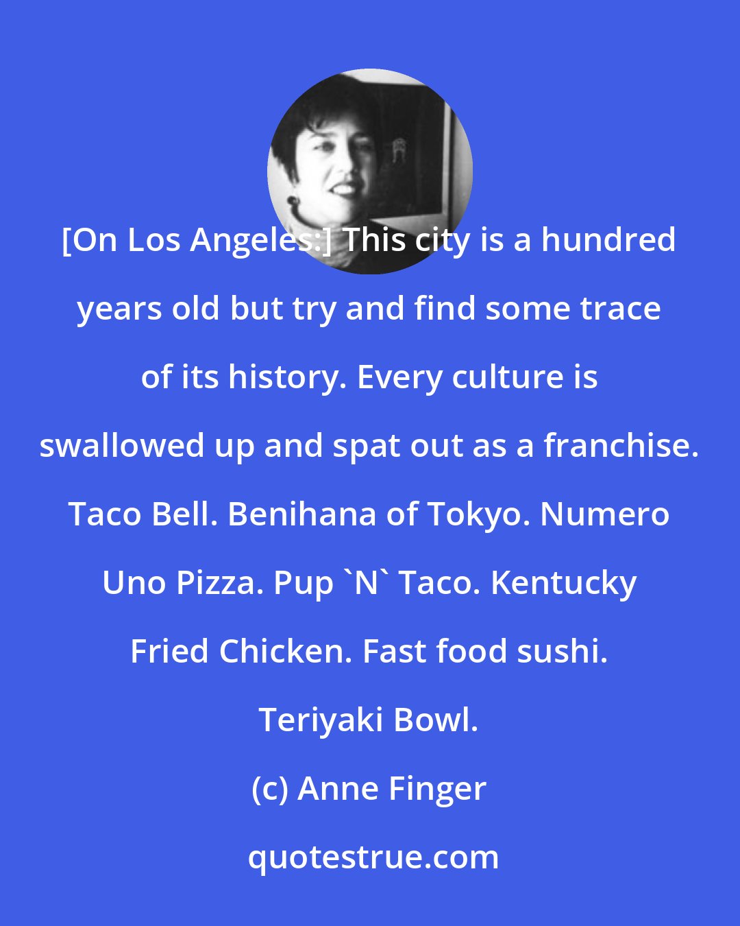 Anne Finger: [On Los Angeles:] This city is a hundred years old but try and find some trace of its history. Every culture is swallowed up and spat out as a franchise. Taco Bell. Benihana of Tokyo. Numero Uno Pizza. Pup 'N' Taco. Kentucky Fried Chicken. Fast food sushi. Teriyaki Bowl.