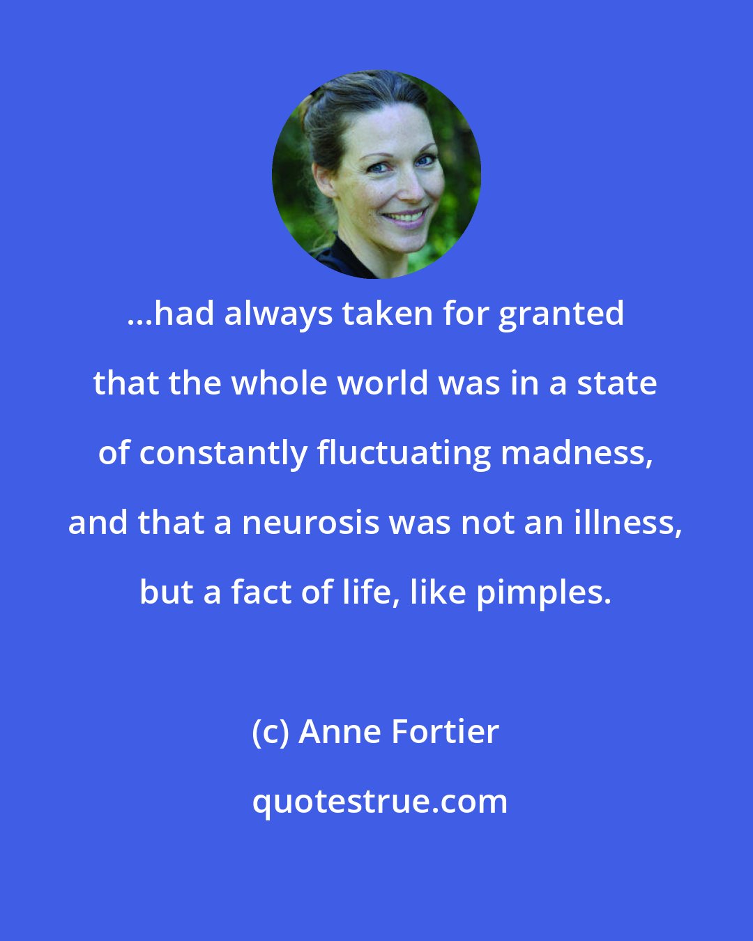 Anne Fortier: ...had always taken for granted that the whole world was in a state of constantly fluctuating madness, and that a neurosis was not an illness, but a fact of life, like pimples.
