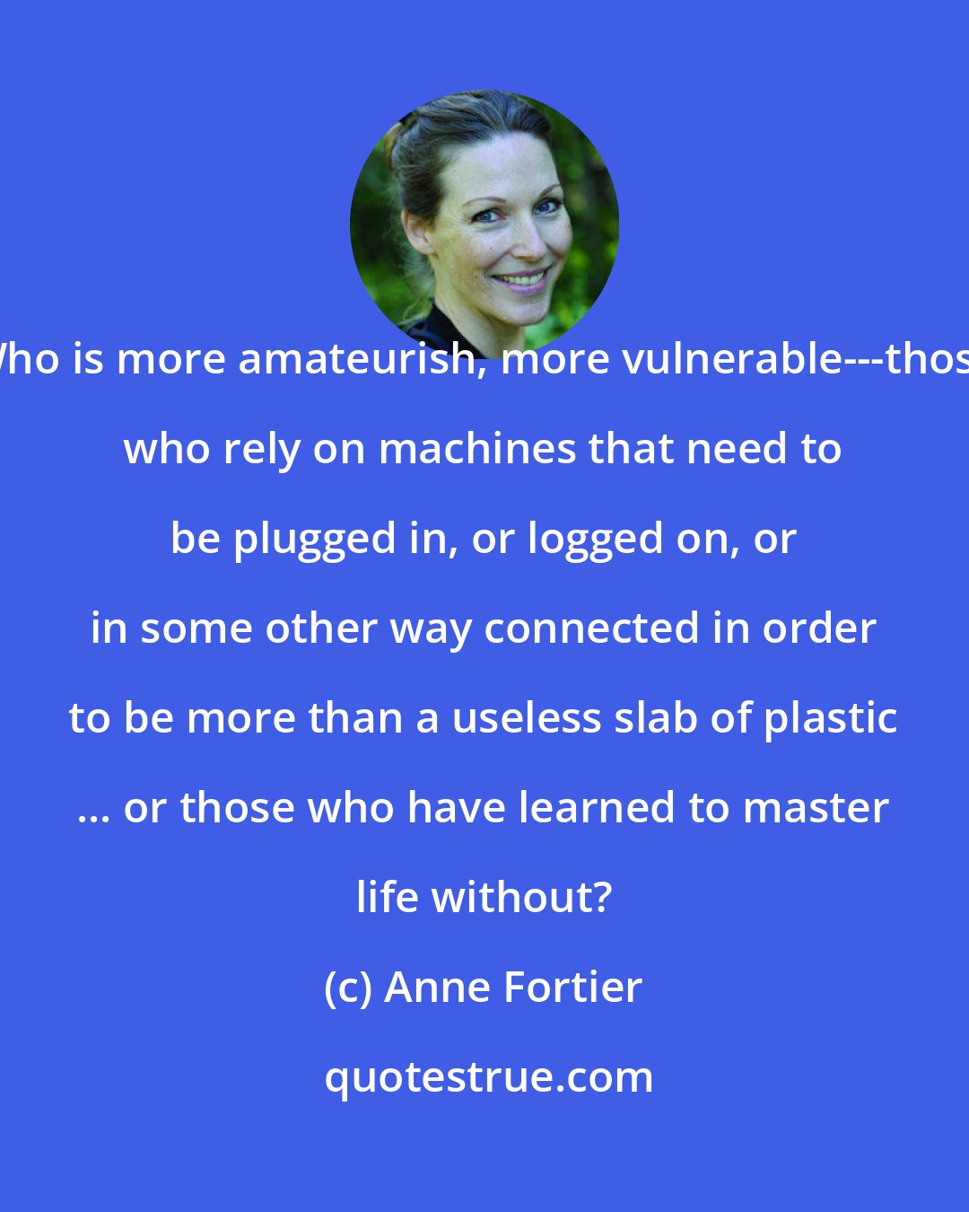 Anne Fortier: Who is more amateurish, more vulnerable---those who rely on machines that need to be plugged in, or logged on, or in some other way connected in order to be more than a useless slab of plastic ... or those who have learned to master life without?