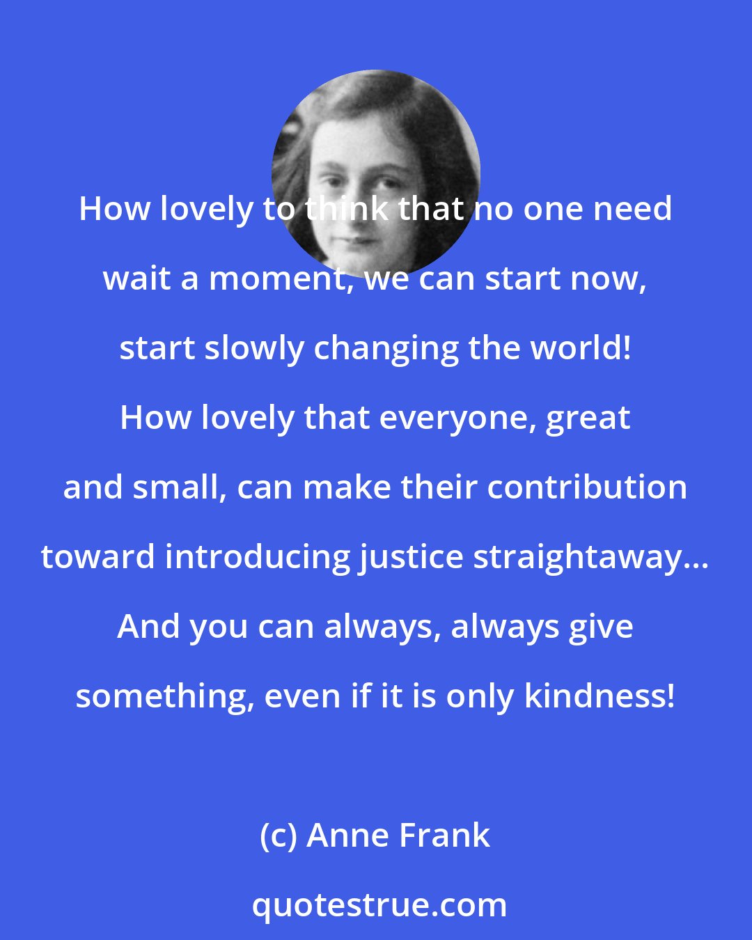 Anne Frank: How lovely to think that no one need wait a moment, we can start now, start slowly changing the world! How lovely that everyone, great and small, can make their contribution toward introducing justice straightaway... And you can always, always give something, even if it is only kindness!