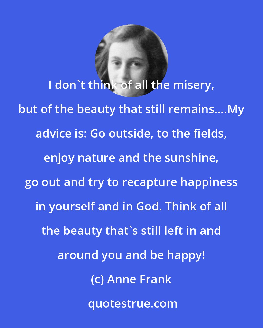Anne Frank: I don't think of all the misery, but of the beauty that still remains....My advice is: Go outside, to the fields, enjoy nature and the sunshine, go out and try to recapture happiness in yourself and in God. Think of all the beauty that's still left in and around you and be happy!