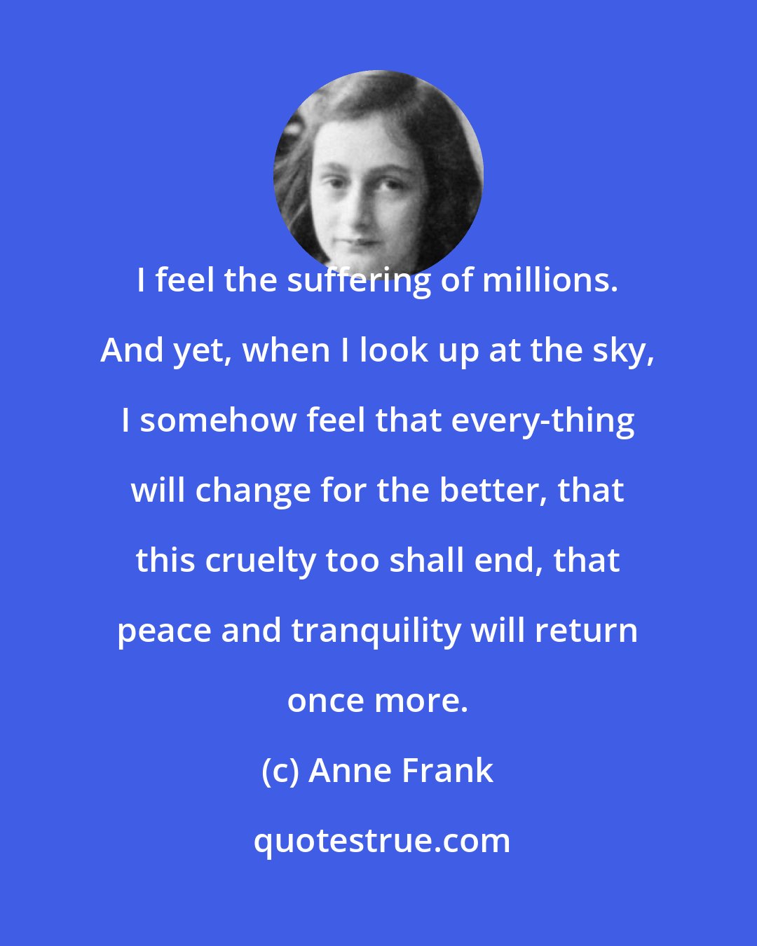 Anne Frank: I feel the suffering of millions. And yet, when I look up at the sky, I somehow feel that every-thing will change for the better, that this cruelty too shall end, that peace and tranquility will return once more.