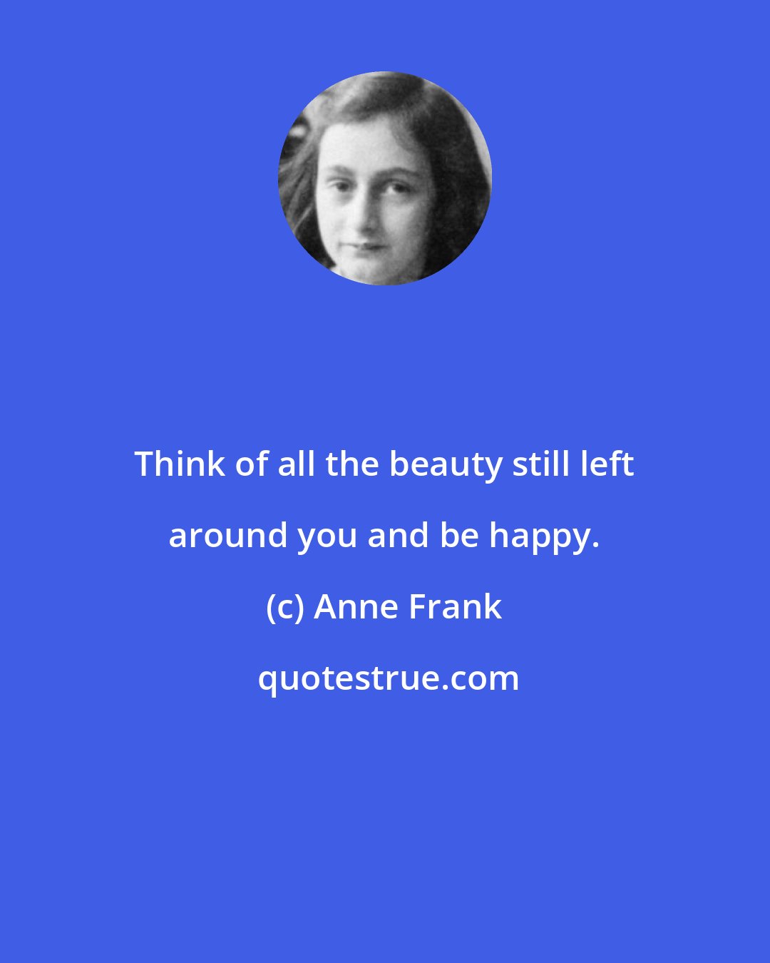 Anne Frank: Think of all the beauty still left around you and be happy.