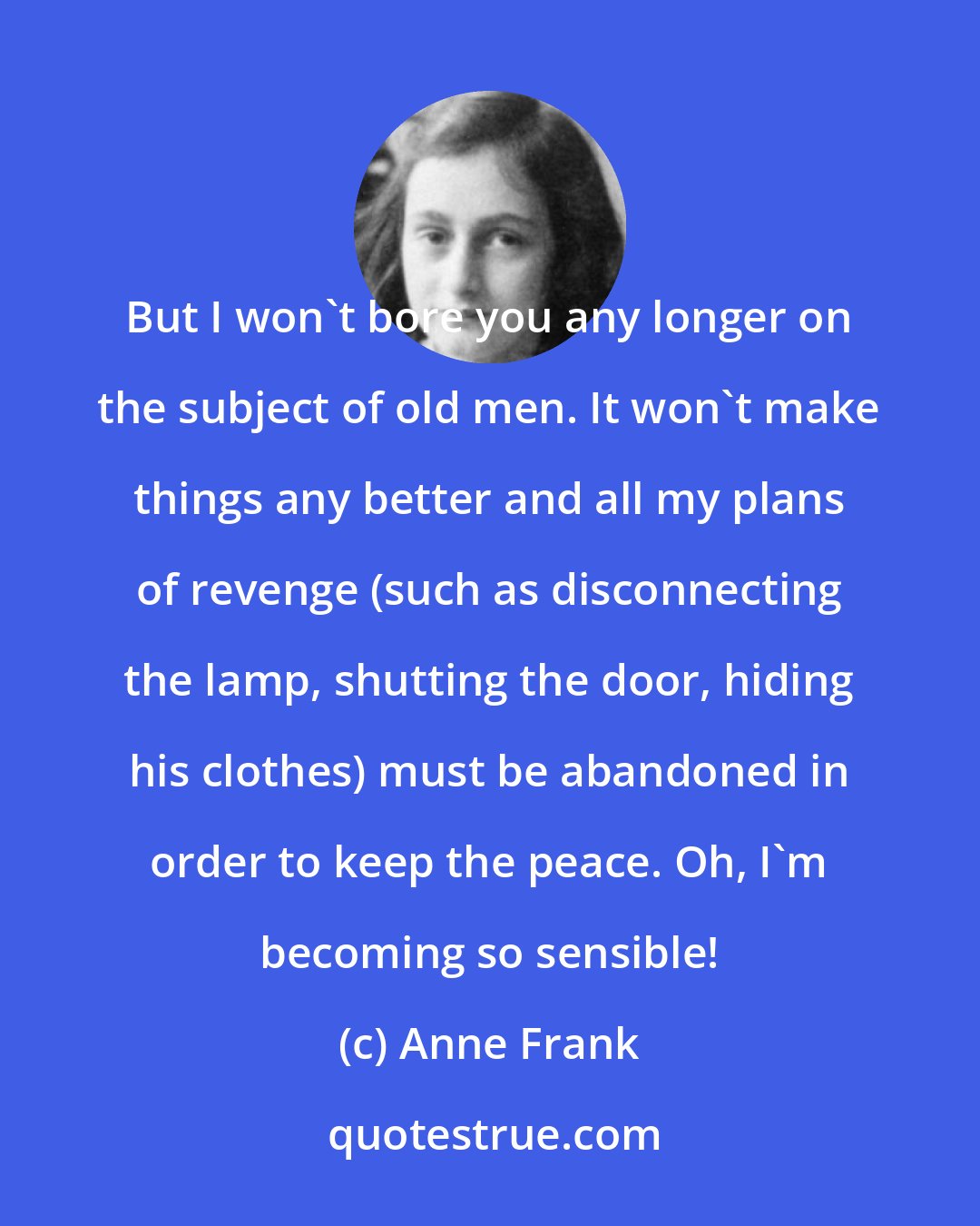 Anne Frank: But I won't bore you any longer on the subject of old men. It won't make things any better and all my plans of revenge (such as disconnecting the lamp, shutting the door, hiding his clothes) must be abandoned in order to keep the peace. Oh, I'm becoming so sensible!