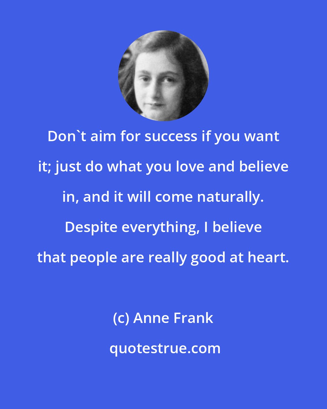 Anne Frank: Don't aim for success if you want it; just do what you love and believe in, and it will come naturally. Despite everything, I believe that people are really good at heart.