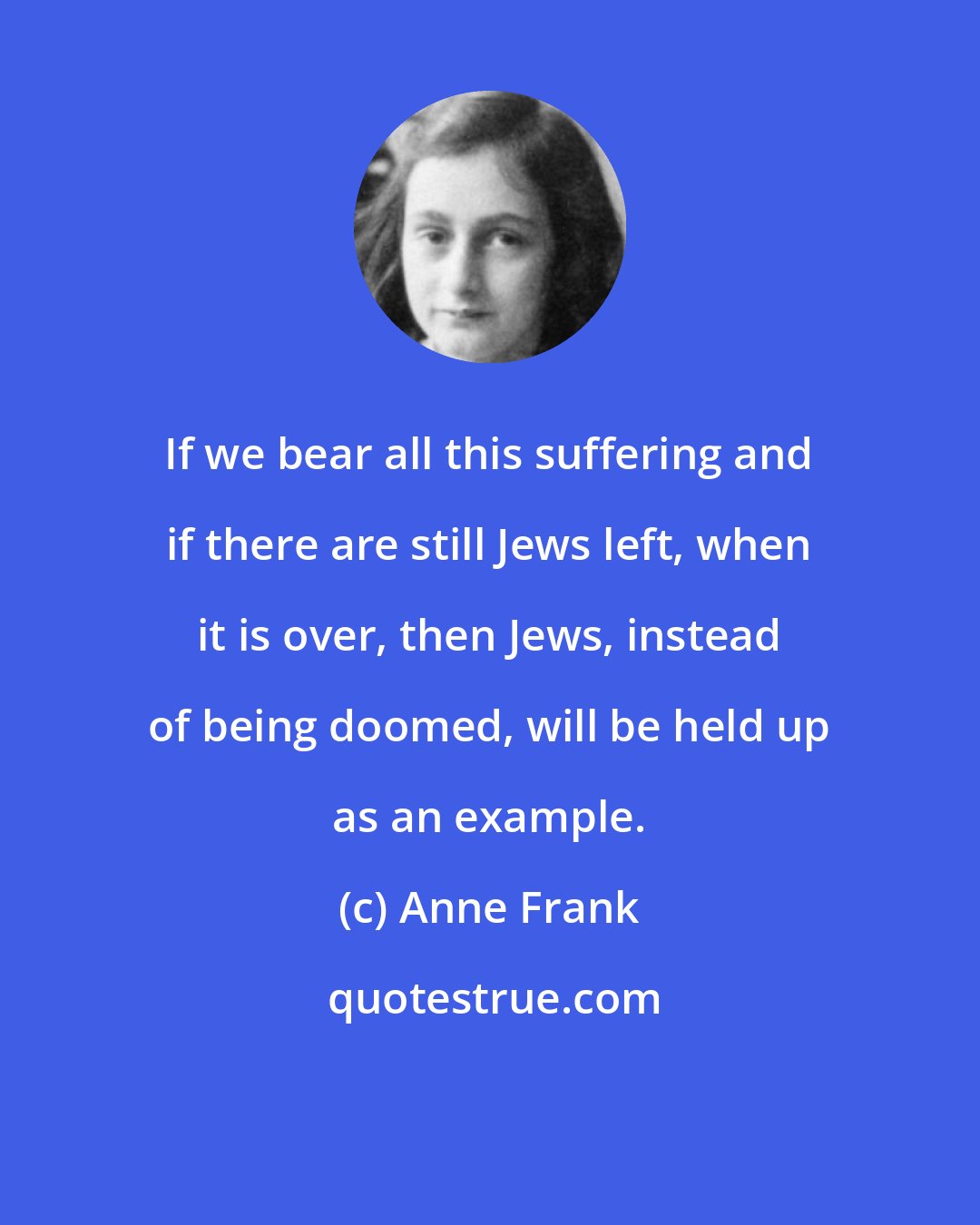 Anne Frank: If we bear all this suffering and if there are still Jews left, when it is over, then Jews, instead of being doomed, will be held up as an example.
