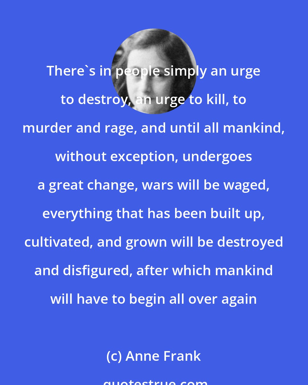 Anne Frank: There's in people simply an urge to destroy, an urge to kill, to murder and rage, and until all mankind, without exception, undergoes a great change, wars will be waged, everything that has been built up, cultivated, and grown will be destroyed and disfigured, after which mankind will have to begin all over again