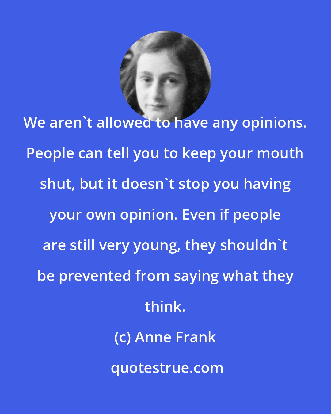 Anne Frank: We aren't allowed to have any opinions. People can tell you to keep your mouth shut, but it doesn't stop you having your own opinion. Even if people are still very young, they shouldn't be prevented from saying what they think.