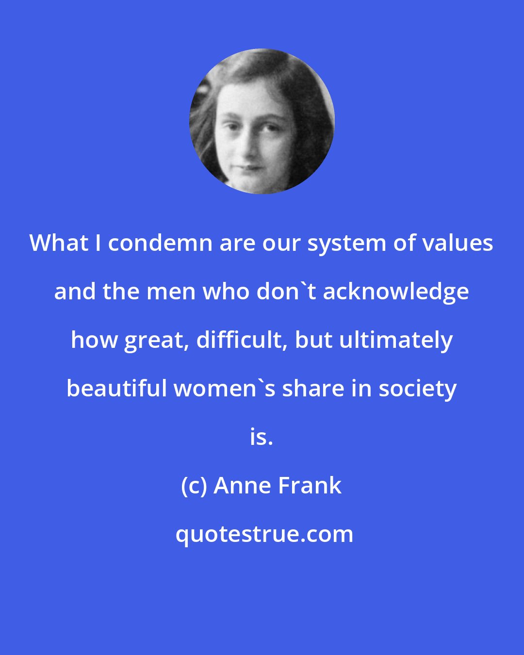 Anne Frank: What I condemn are our system of values and the men who don't acknowledge how great, difficult, but ultimately beautiful women's share in society is.