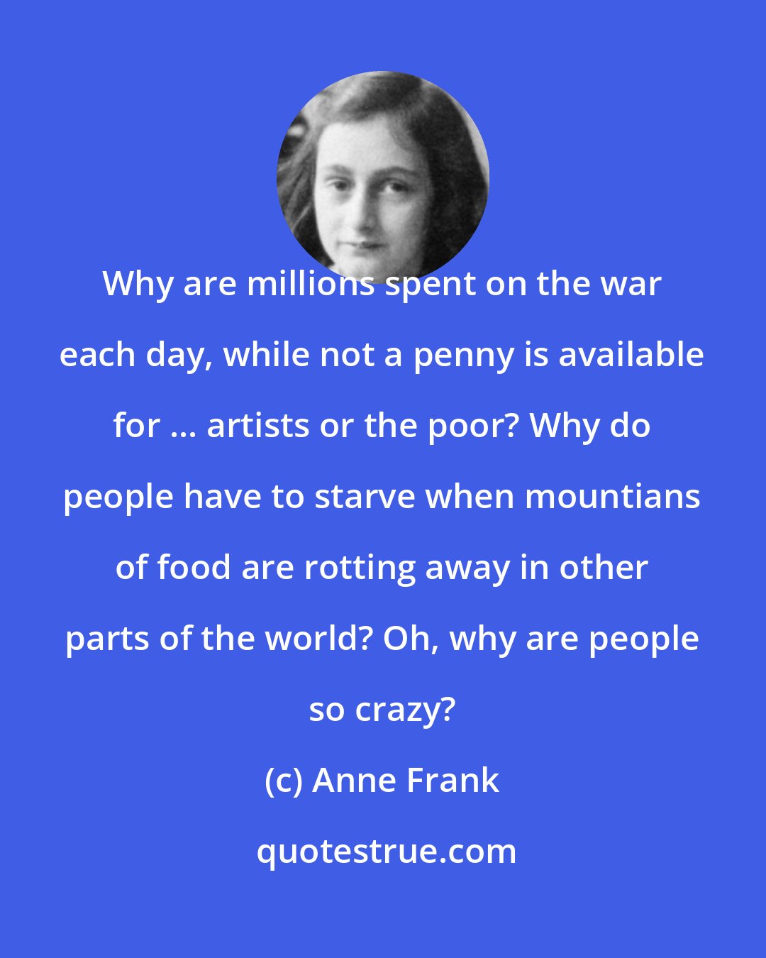 Anne Frank: Why are millions spent on the war each day, while not a penny is available for ... artists or the poor? Why do people have to starve when mountians of food are rotting away in other parts of the world? Oh, why are people so crazy?