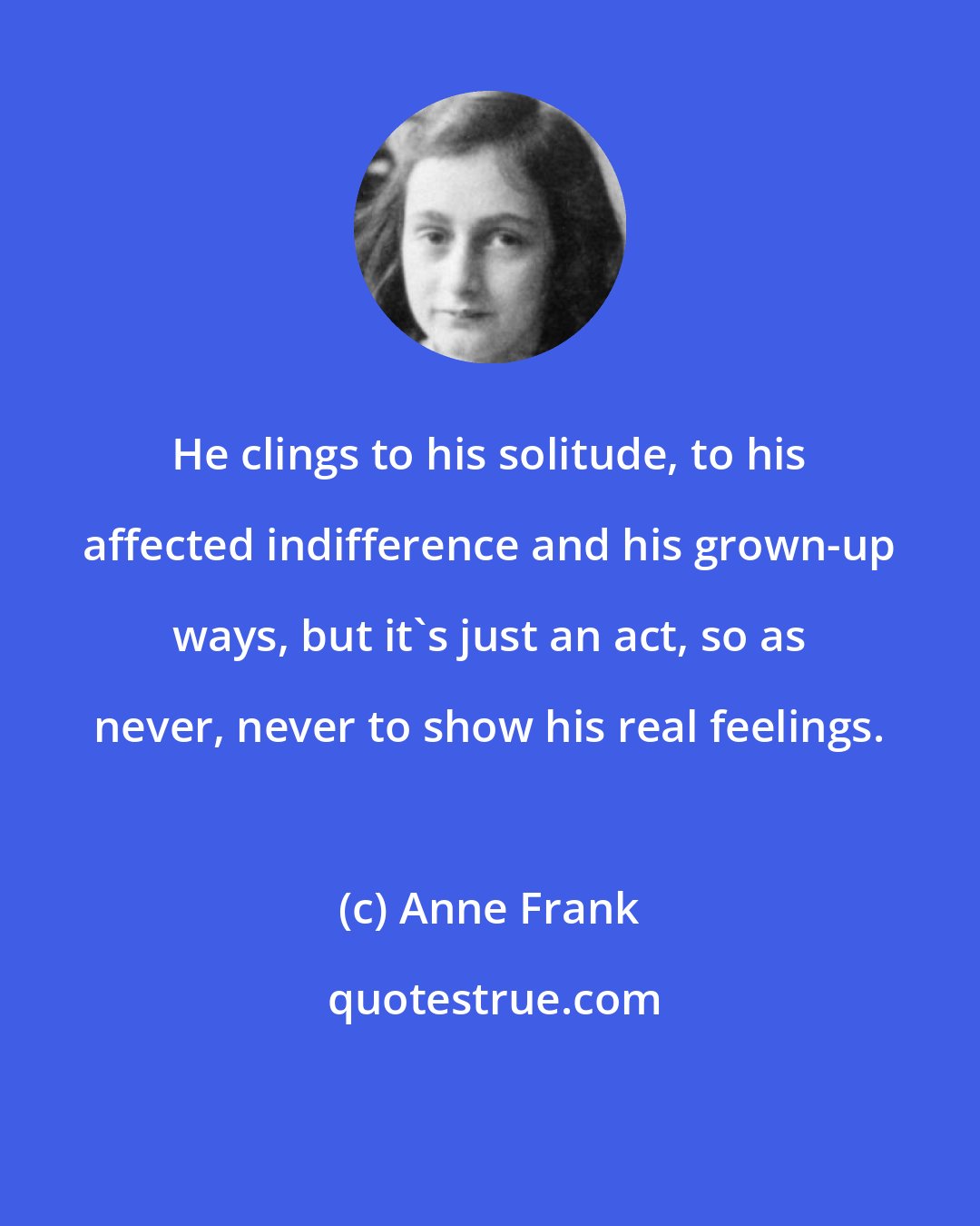 Anne Frank: He clings to his solitude, to his affected indifference and his grown-up ways, but it's just an act, so as never, never to show his real feelings.