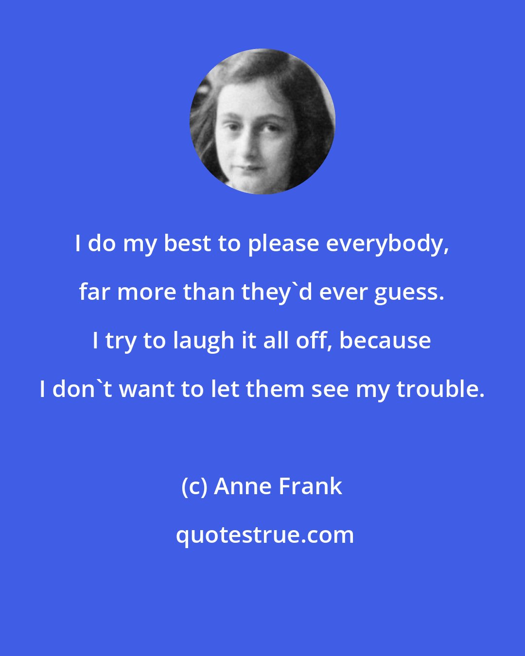 Anne Frank: I do my best to please everybody, far more than they'd ever guess. I try to laugh it all off, because I don't want to let them see my trouble.