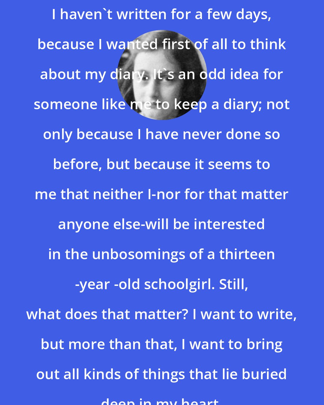 Anne Frank: I haven't written for a few days, because I wanted first of all to think about my diary. It's an odd idea for someone like me to keep a diary; not only because I have never done so before, but because it seems to me that neither I-nor for that matter anyone else-will be interested in the unbosomings of a thirteen -year -old schoolgirl. Still, what does that matter? I want to write, but more than that, I want to bring out all kinds of things that lie buried deep in my heart.