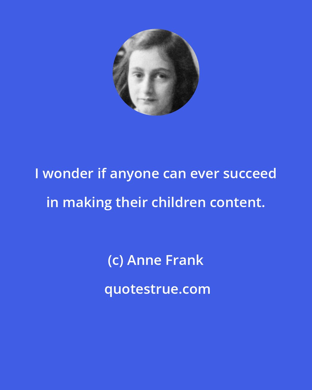 Anne Frank: I wonder if anyone can ever succeed in making their children content.