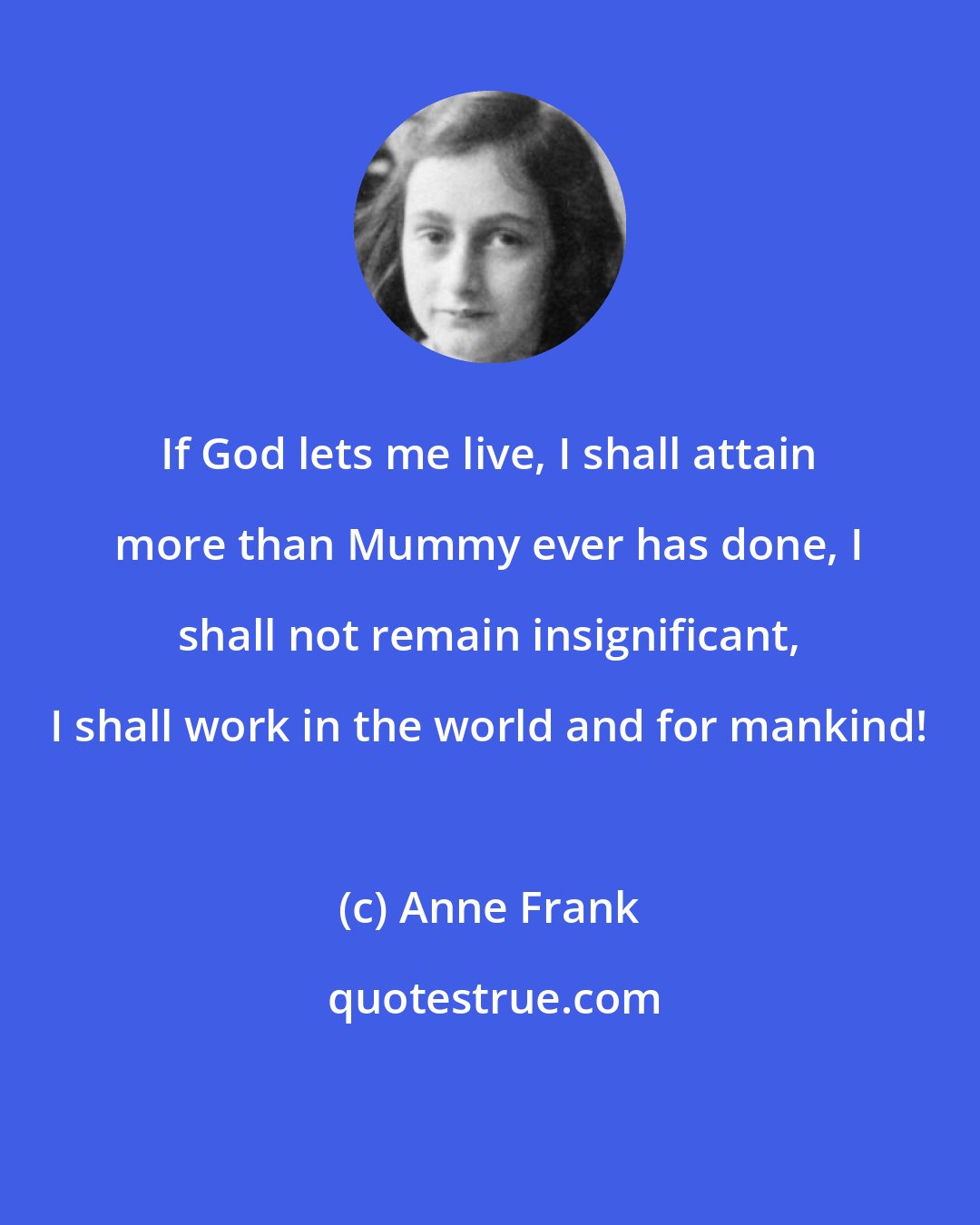 Anne Frank: If God lets me live, I shall attain more than Mummy ever has done, I shall not remain insignificant, I shall work in the world and for mankind!