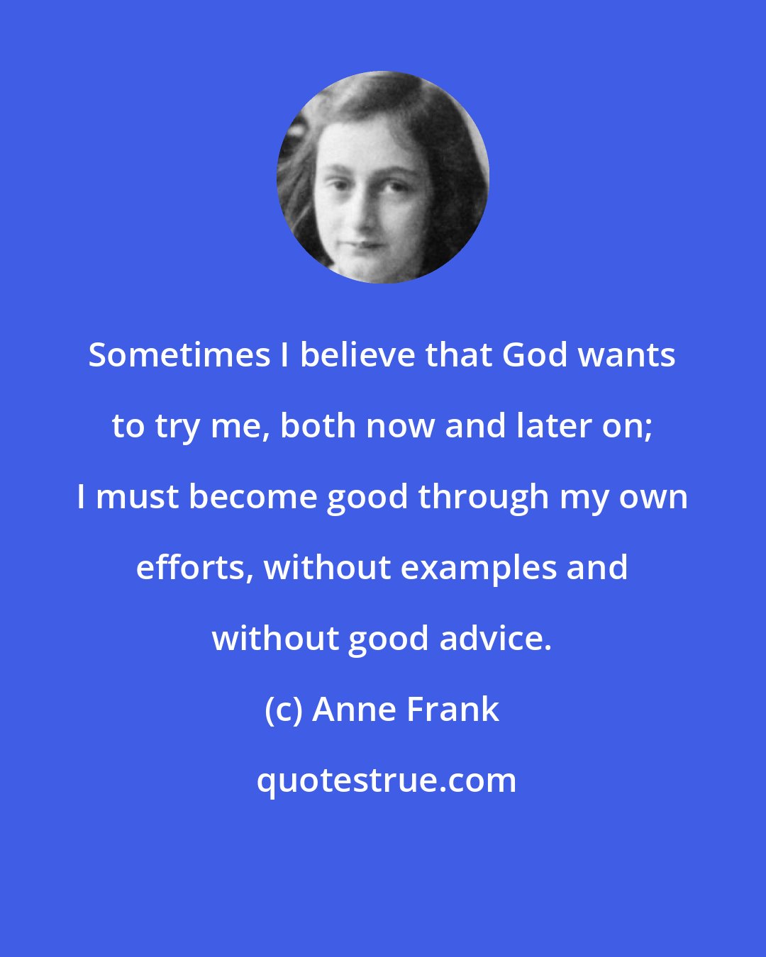Anne Frank: Sometimes I believe that God wants to try me, both now and later on; I must become good through my own efforts, without examples and without good advice.