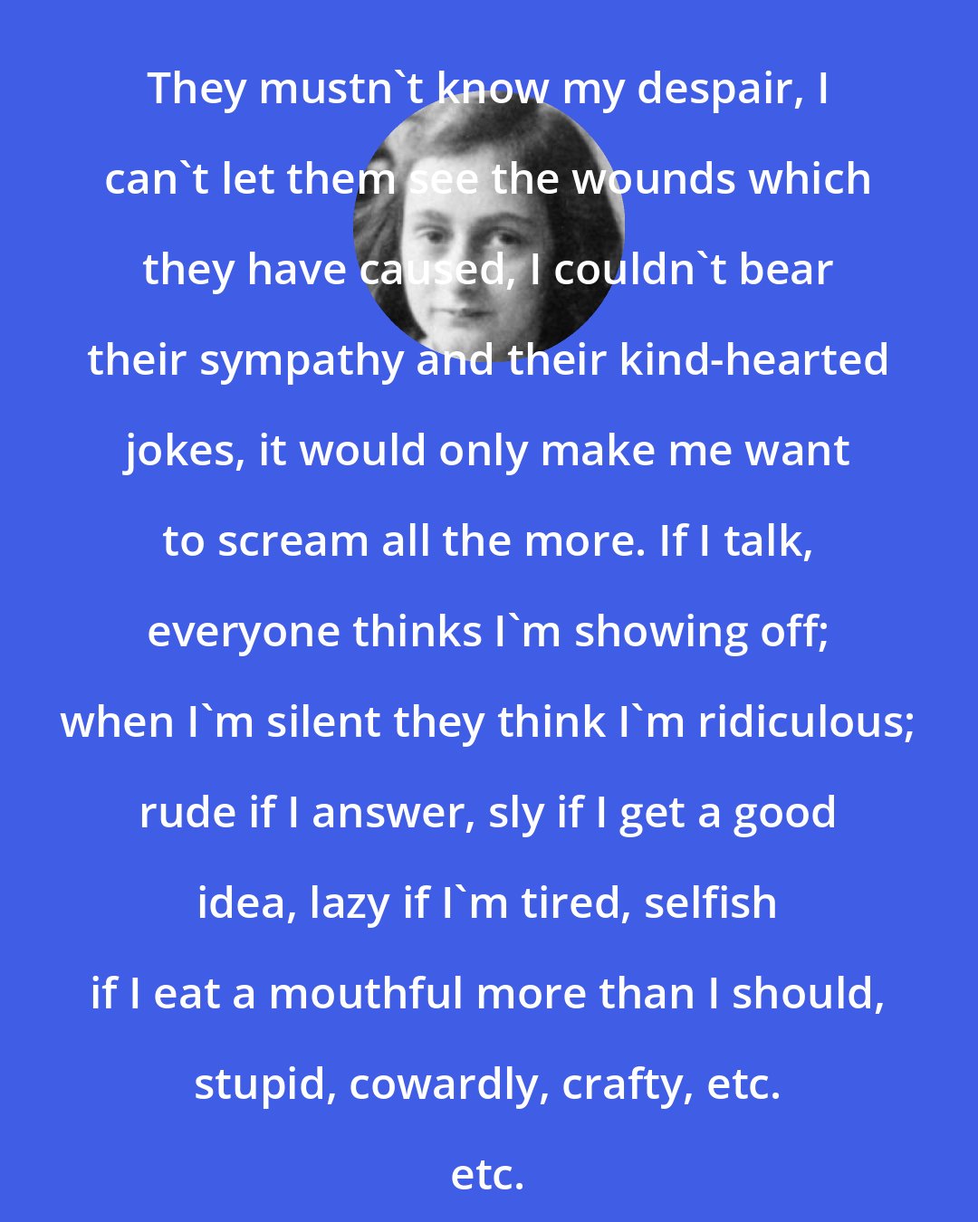 Anne Frank: They mustn't know my despair, I can't let them see the wounds which they have caused, I couldn't bear their sympathy and their kind-hearted jokes, it would only make me want to scream all the more. If I talk, everyone thinks I'm showing off; when I'm silent they think I'm ridiculous; rude if I answer, sly if I get a good idea, lazy if I'm tired, selfish if I eat a mouthful more than I should, stupid, cowardly, crafty, etc. etc.