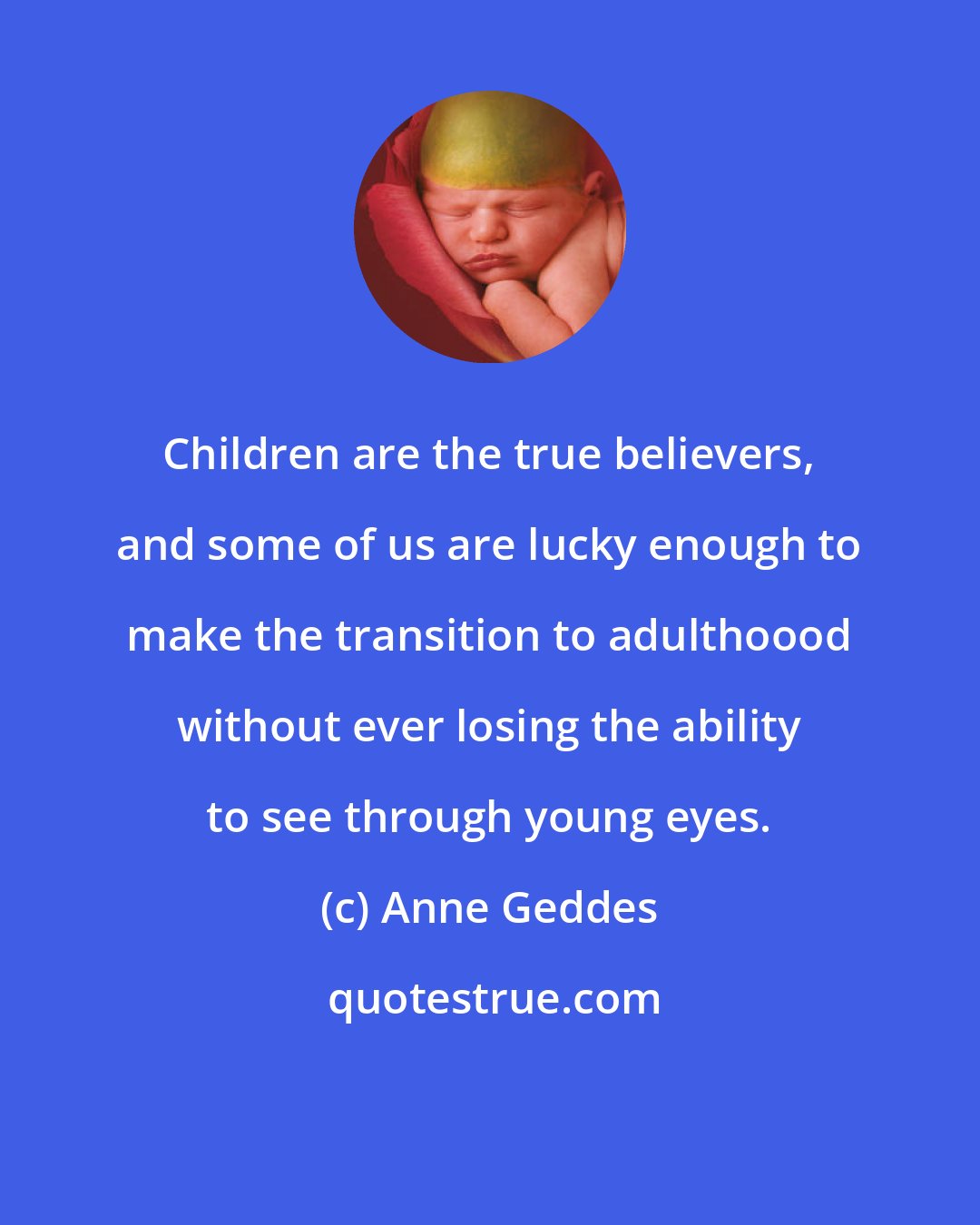 Anne Geddes: Children are the true believers, and some of us are lucky enough to make the transition to adulthoood without ever losing the ability to see through young eyes.