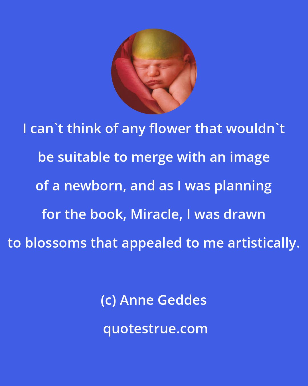 Anne Geddes: I can't think of any flower that wouldn't be suitable to merge with an image of a newborn, and as I was planning for the book, Miracle, I was drawn to blossoms that appealed to me artistically.