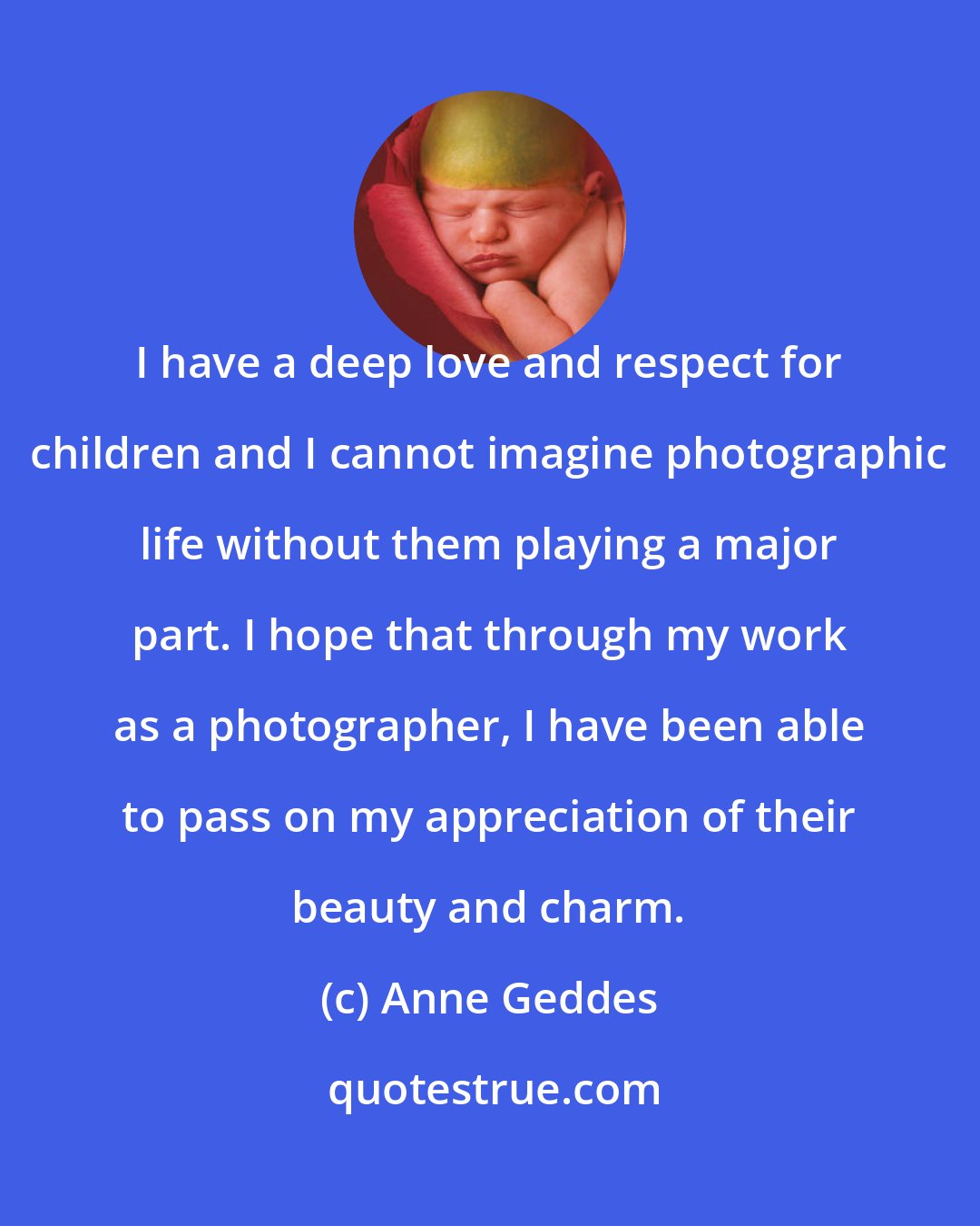 Anne Geddes: I have a deep love and respect for children and I cannot imagine photographic life without them playing a major part. I hope that through my work as a photographer, I have been able to pass on my appreciation of their beauty and charm.