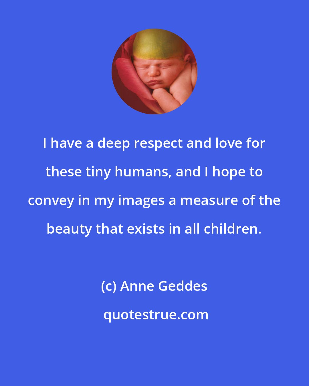 Anne Geddes: I have a deep respect and love for these tiny humans, and I hope to convey in my images a measure of the beauty that exists in all children.