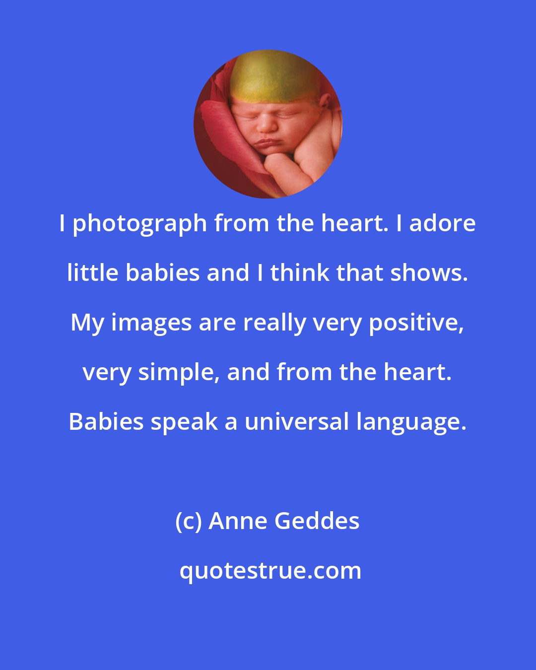 Anne Geddes: I photograph from the heart. I adore little babies and I think that shows. My images are really very positive, very simple, and from the heart. Babies speak a universal language.