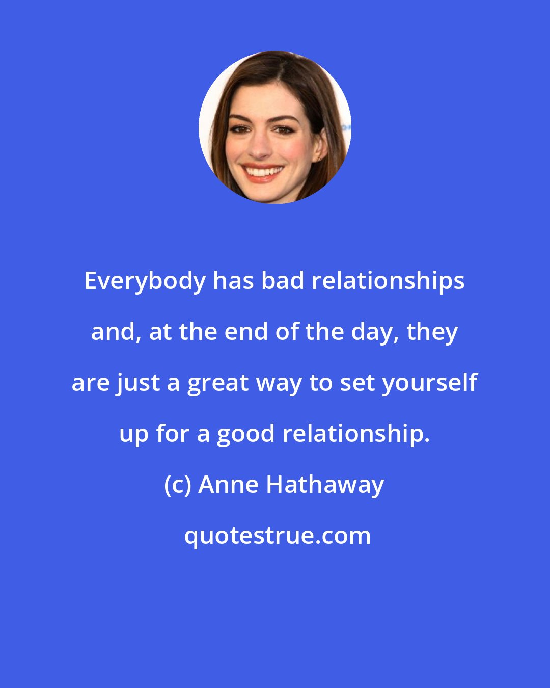 Anne Hathaway: Everybody has bad relationships and, at the end of the day, they are just a great way to set yourself up for a good relationship.