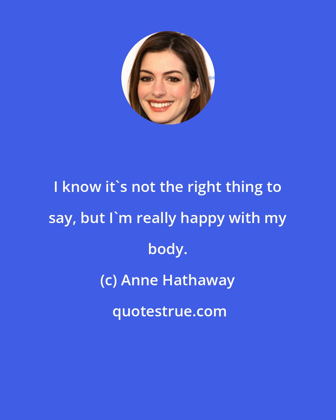 Anne Hathaway: I know it's not the right thing to say, but I'm really happy with my body.