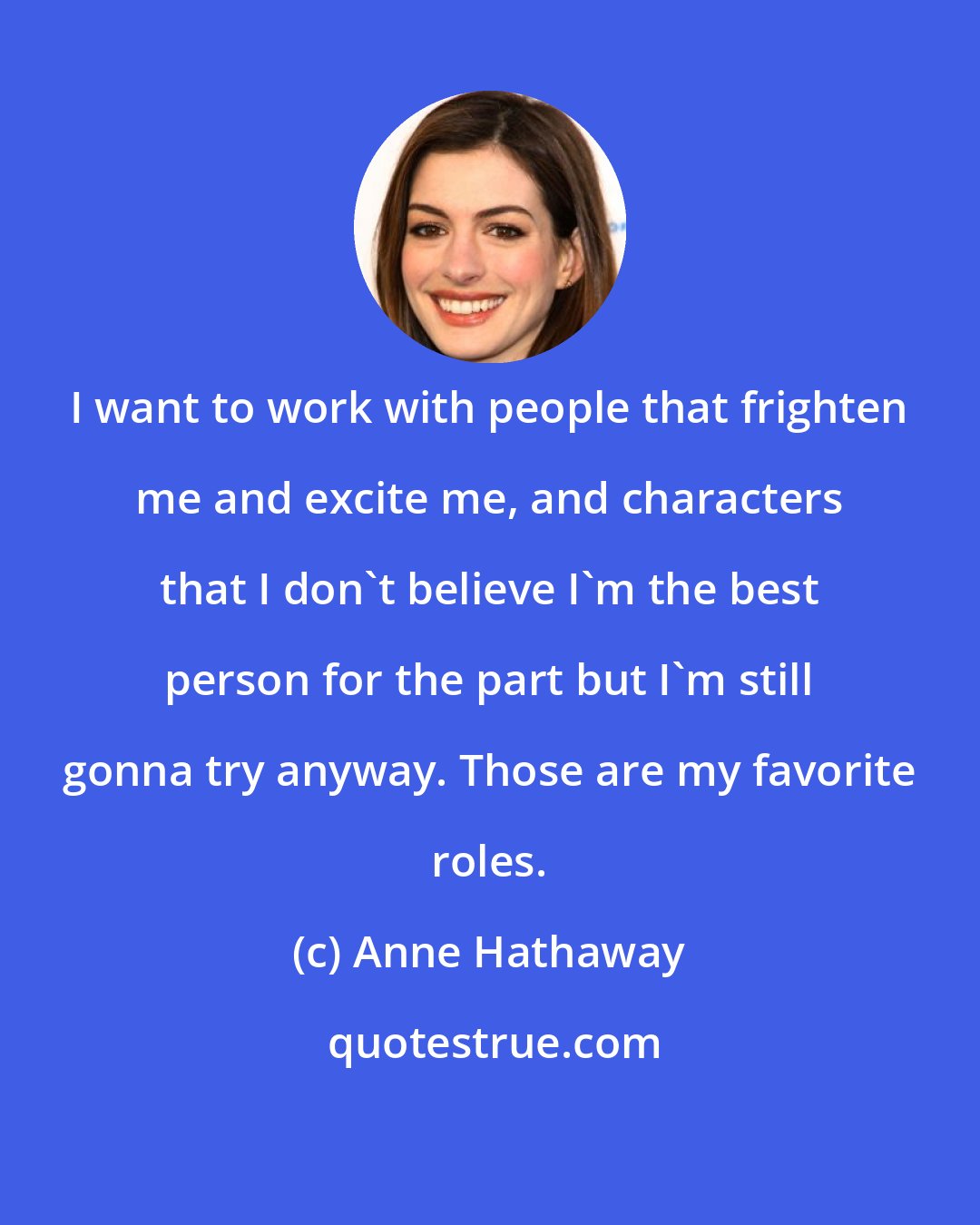 Anne Hathaway: I want to work with people that frighten me and excite me, and characters that I don't believe I'm the best person for the part but I'm still gonna try anyway. Those are my favorite roles.