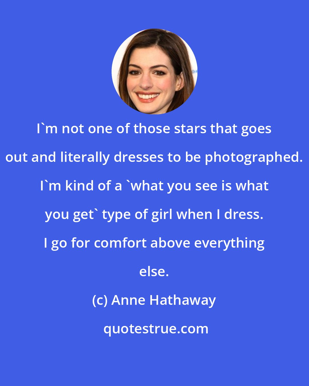 Anne Hathaway: I'm not one of those stars that goes out and literally dresses to be photographed. I'm kind of a 'what you see is what you get' type of girl when I dress. I go for comfort above everything else.