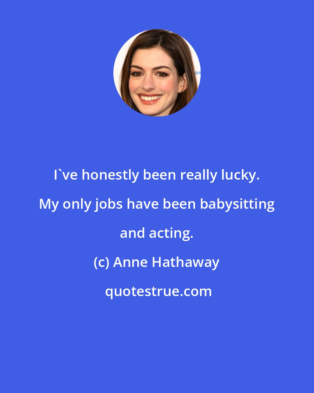 Anne Hathaway: I've honestly been really lucky. My only jobs have been babysitting and acting.