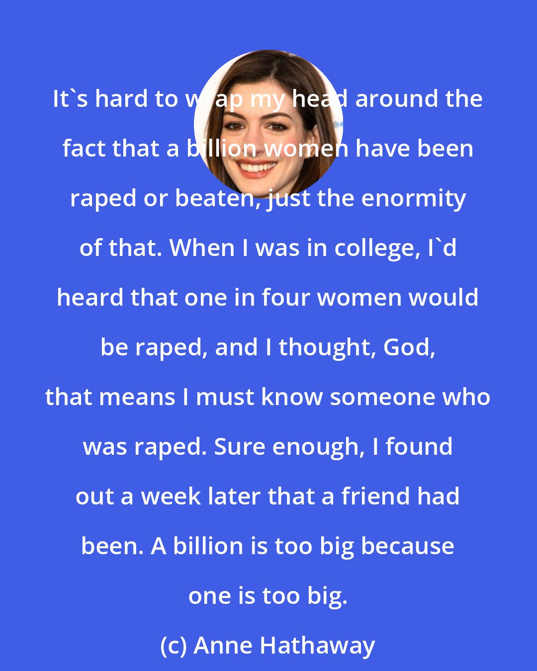 Anne Hathaway: It's hard to wrap my head around the fact that a billion women have been raped or beaten, just the enormity of that. When I was in college, I'd heard that one in four women would be raped, and I thought, God, that means I must know someone who was raped. Sure enough, I found out a week later that a friend had been. A billion is too big because one is too big.