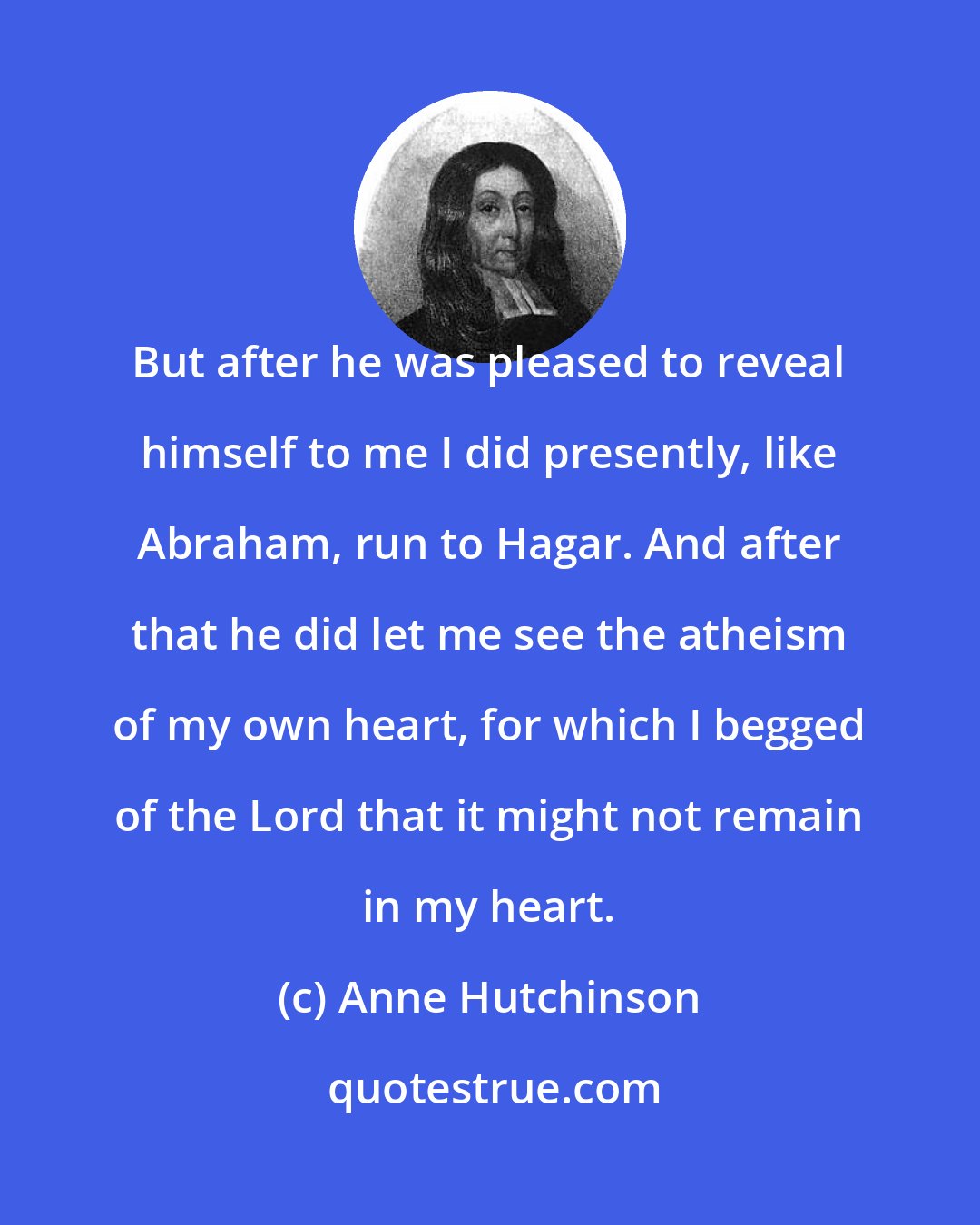 Anne Hutchinson: But after he was pleased to reveal himself to me I did presently, like Abraham, run to Hagar. And after that he did let me see the atheism of my own heart, for which I begged of the Lord that it might not remain in my heart.