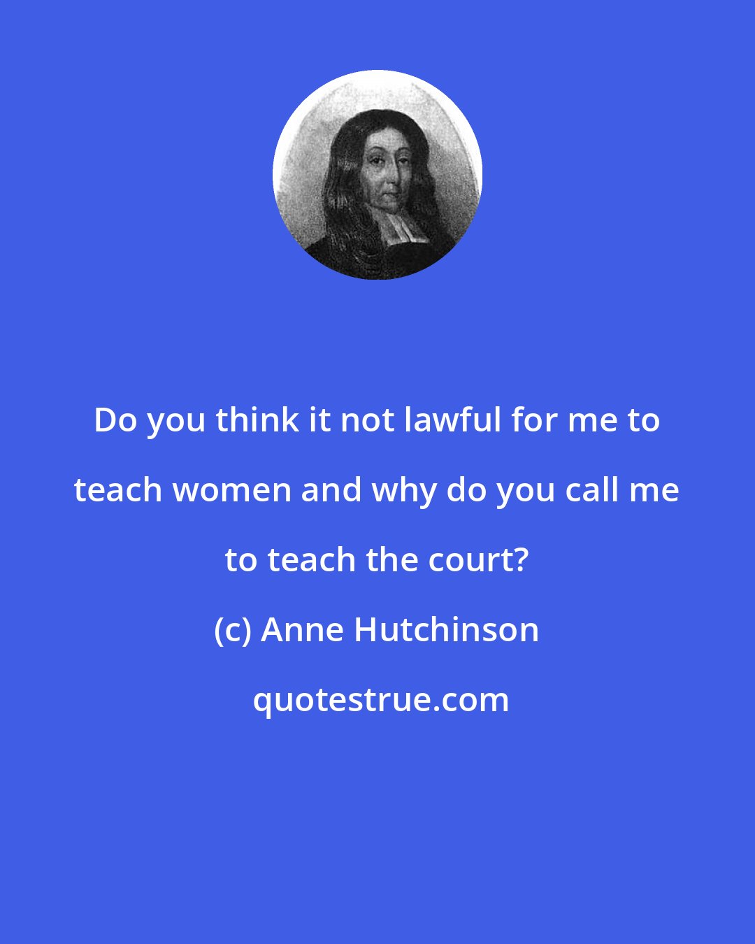 Anne Hutchinson: Do you think it not lawful for me to teach women and why do you call me to teach the court?