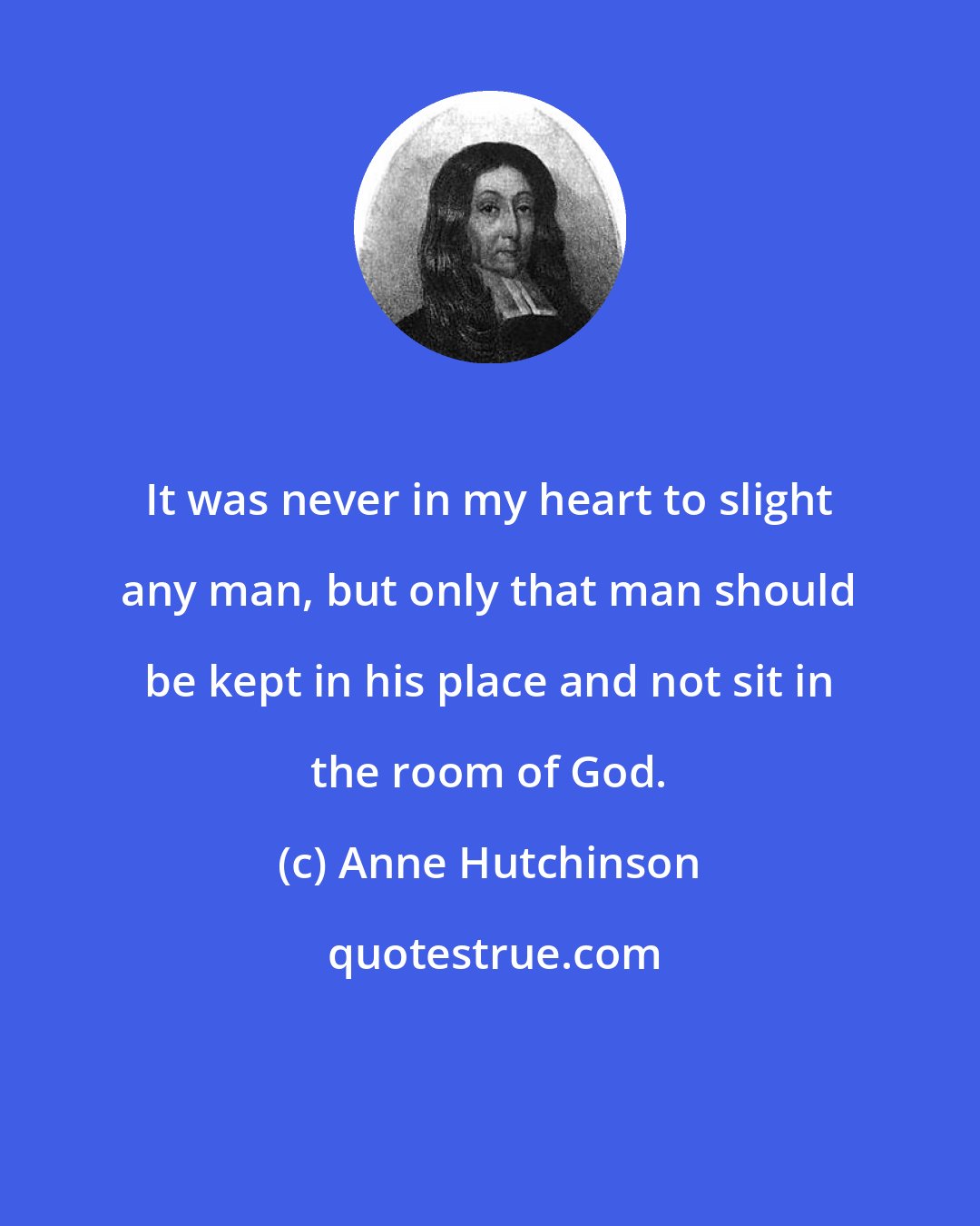 Anne Hutchinson: It was never in my heart to slight any man, but only that man should be kept in his place and not sit in the room of God.