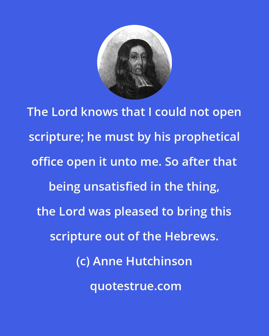 Anne Hutchinson: The Lord knows that I could not open scripture; he must by his prophetical office open it unto me. So after that being unsatisfied in the thing, the Lord was pleased to bring this scripture out of the Hebrews.