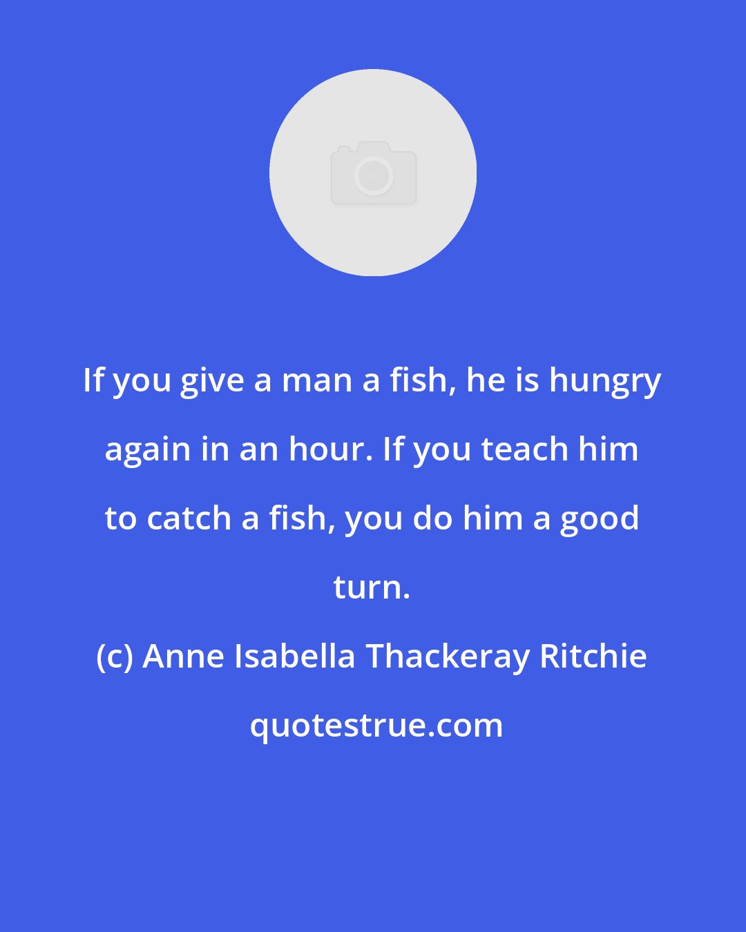 Anne Isabella Thackeray Ritchie: If you give a man a fish, he is hungry again in an hour. If you teach him to catch a fish, you do him a good turn.