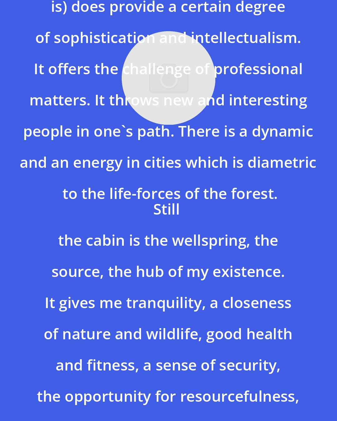 Anne LaBastille: The city (regardless which one it is) does provide a certain degree of sophistication and intellectualism. It offers the challenge of professional matters. It throws new and interesting people in one's path. There is a dynamic and an energy in cities which is diametric to the life-forces of the forest.
Still the cabin is the wellspring, the source, the hub of my existence. It gives me tranquility, a closeness of nature and wildlife, good health and fitness, a sense of security, the opportunity for resourcefulness, reflection and creative thinking.