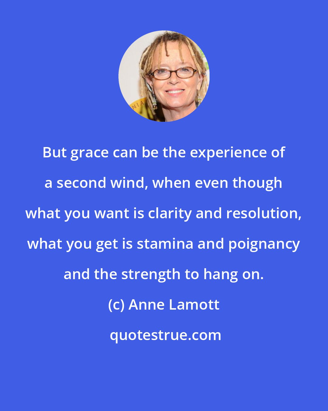 Anne Lamott: But grace can be the experience of a second wind, when even though what you want is clarity and resolution, what you get is stamina and poignancy and the strength to hang on.