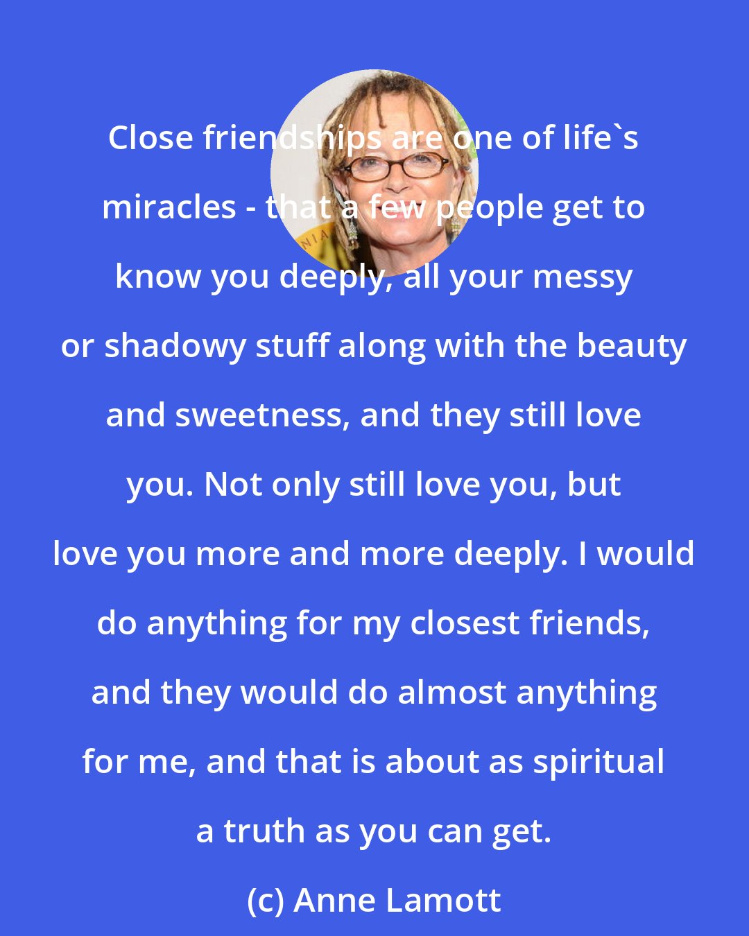 Anne Lamott: Close friendships are one of life's miracles - that a few people get to know you deeply, all your messy or shadowy stuff along with the beauty and sweetness, and they still love you. Not only still love you, but love you more and more deeply. I would do anything for my closest friends, and they would do almost anything for me, and that is about as spiritual a truth as you can get.