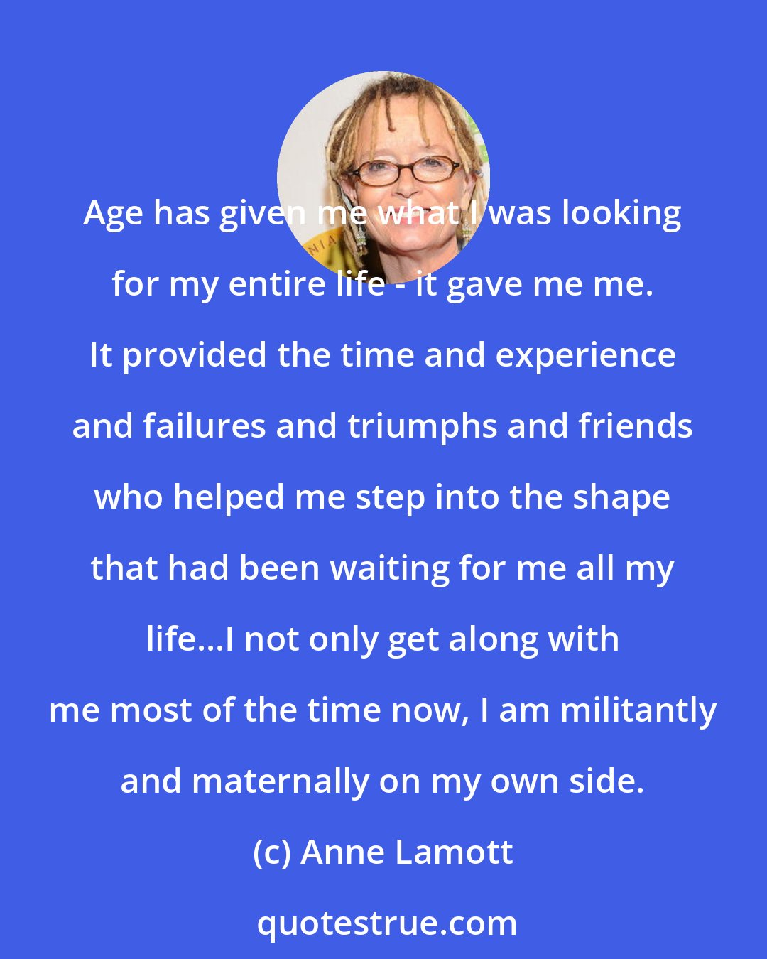 Anne Lamott: Age has given me what I was looking for my entire life - it gave me me. It provided the time and experience and failures and triumphs and friends who helped me step into the shape that had been waiting for me all my life...I not only get along with me most of the time now, I am militantly and maternally on my own side.