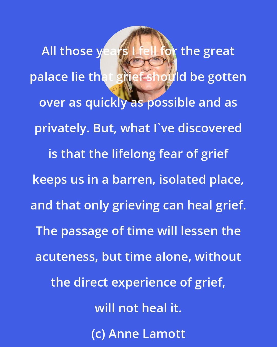 Anne Lamott: All those years I fell for the great palace lie that grief should be gotten over as quickly as possible and as privately. But, what I've discovered is that the lifelong fear of grief keeps us in a barren, isolated place, and that only grieving can heal grief. The passage of time will lessen the acuteness, but time alone, without the direct experience of grief, will not heal it.