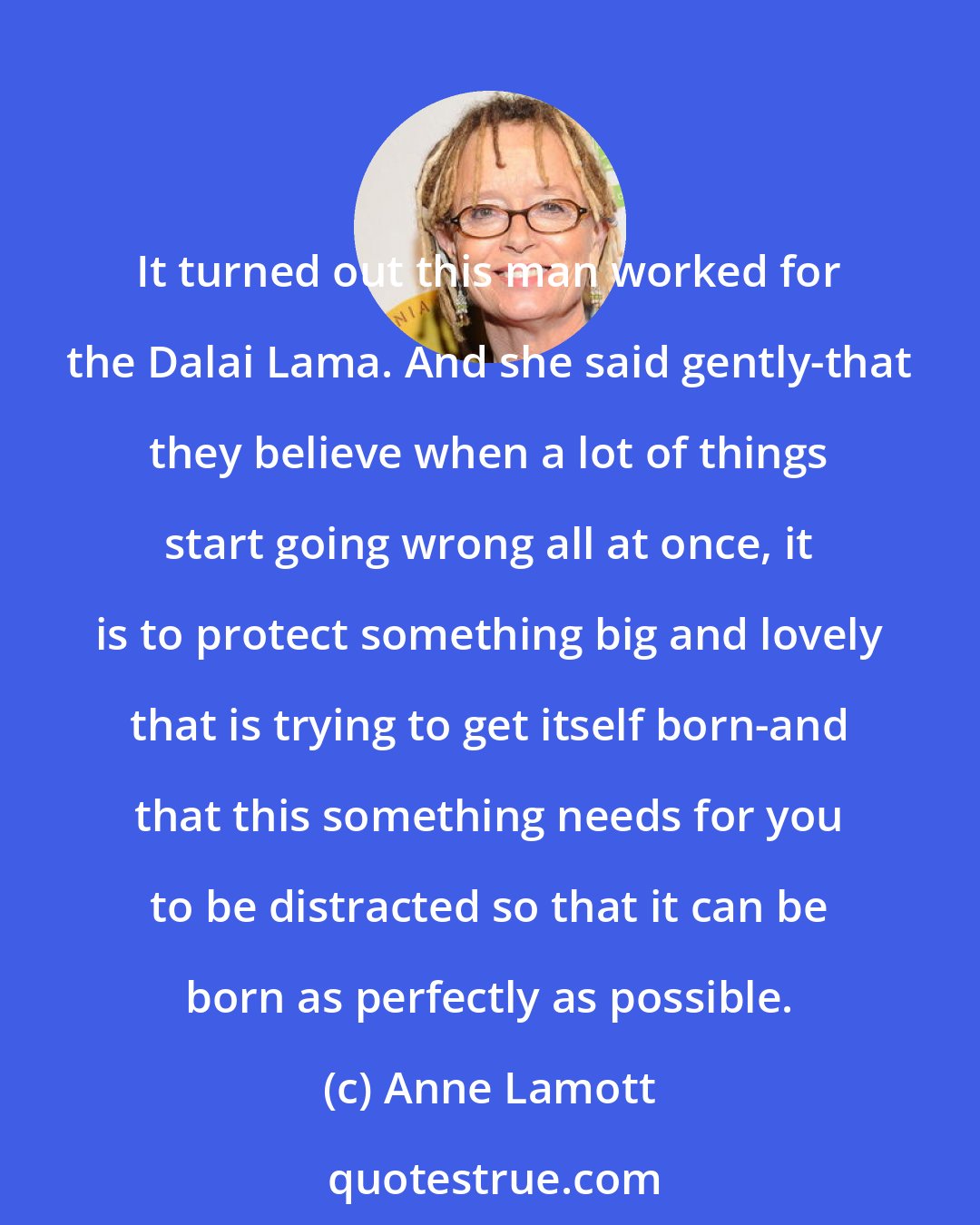 Anne Lamott: It turned out this man worked for the Dalai Lama. And she said gently-that they believe when a lot of things start going wrong all at once, it is to protect something big and lovely that is trying to get itself born-and that this something needs for you to be distracted so that it can be born as perfectly as possible.